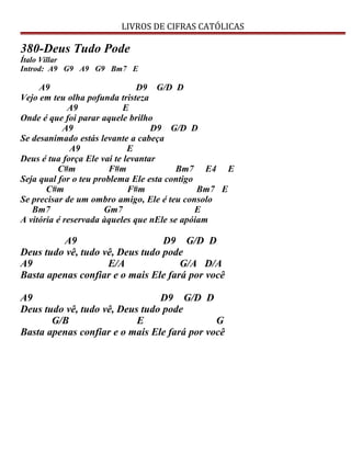 LIVROS DE CIFRAS CATÓLICAS
380-Deus Tudo Pode
Ítalo Villar
Introd: A9 G9 A9 G9 Bm7 E
A9 D9 G/D D
Vejo em teu olha pofunda tristeza
A9 E
Onde é que foi parar aquele brilho
A9 D9 G/D D
Se desanimado estás levante a cabeça
A9 E
Deus é tua força Ele vai te levantar
C#m F#m Bm7 E4 E
Seja qual for o teu problema Ele esta contigo
C#m F#m Bm7 E
Se precisar de um ombro amigo, Ele é teu consolo
Bm7 Gm7 E
A vitória é reservada àqueles que nEle se apóiam
A9 D9 G/D D
Deus tudo vê, tudo vê, Deus tudo pode
A9 E/A G/A D/A
Basta apenas confiar e o mais Ele fará por você
A9 D9 G/D D
Deus tudo vê, tudo vê, Deus tudo pode
G/B E G
Basta apenas confiar e o mais Ele fará por você
 