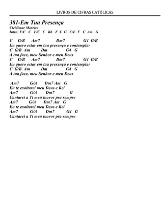 LIVROS DE CIFRAS CATÓLICAS
381-Em Tua Presença
Cleidimar Moreira
Intro: F/C C F/C C Bb F C G C/E F C Am G
C G/B Am7 Dm7 G4 G/B
Eu quero estar em tua presença e contemplar
C G/B Am Dm G4 G
A tua face, meu Senhor e meu Deus
C G/B Am7 Dm7 G4 G/B
Eu quero estar em tua presença e contemplar
C G/B Am Dm G4 G
A tua face, meu Senhor e meu Deus
Am7 G/A Dm7 Am G
Eu te exaltarei meu Deus e Rei
Am7 G/A Dm7 G
Cantarei a Ti meu louvor pra sempre
Am7 G/A Dm7 Am G
Eu te exaltarei meu Deus e Rei
Am7 G/A Dm7 G4 G
Cantarei a Ti meu louvor pra sempre
 