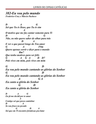 LIVROS DE CIFRAS CATÓLICAS
382-Eu vou pelo mundo
Frederico Cruz e Márcio Pacheco
D A G
Sei que Tu és Deus, que Tu és sim
A
O motivo que me faz cantar somente para Ti
D A G
Não, eu não quero saber de olhar para trás
D A
E ver o que passei longe do Teu amor
G A F#m
Quero apenas sorrir e dizer para o mundo
Bm7
Que tenho motivos para ser feliz
G A G A D D7
Pois vives em mim, pois vives em mim
G D
Eu vou pelo mundo cantando as glórias do Senhor
G D
Eu vou pelo mundo cantando as glórias do Senhor
A G A
Eu canto a glória do Senhor
G D
Eu canto a glória do Senhor
D A G
Eu já me decidi por te amar
A
Contigo sei que posso caminhar
D A
Se sou fraco no pecado
G D A
Sei que em Ti encontro fortalezas pra lutar
 
