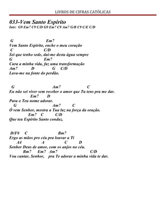 LIVROS DE CIFRAS CATÓLICAS
033-Vem Santo Espírito
Intr: G9 Em7 C9 C/D G9 Em7 C9 Am7 G/B C9 C/E C/D
G Em7
Vem Santo Espírito, enche o meu coração
C C/D
Sei que tenho sede, dai-me desta água sempre
G Em7
Cura a minha vida, faz uma transformação
Am7 D G C/D
Lava-me na fonte do perdão.
G Am7 C
Eu não sei viver sem receber o amor que Tu tens pra me dar.
Em7 D
Para o Teu nome adorar.
G Am7 C
Ó vem Senhor, mostra a Tua luz na força da oração.
Em7 C C/D
Que teu Espírito Santo conduz.
D/F# C Bm7
Ergo as mãos pro céu pra louvar a Ti
A4 A C D
Senhor Deus de amor, com os anjos no céu.
Bm7 Em7 Am7 C/D
Vou cantar, Senhor, pra Te adorar a minha vida te dar.
 