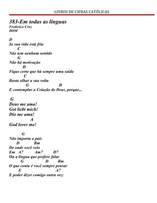 LIVROS DE CIFRAS CATÓLICAS
383-Em todas as línguas
Frederico Cruz
DOM
D
Se sua vida está fria
C
Não tem nenhum sentido
G
Não há motivação
D
Fique certo que há sempre uma saída
C
Basta olhar a sua volta
G D
E contemplar a Criação de Deus, porque...
G
Deus me ama!
Got liebt mich!
Dio me ama!
A
God loves me!
G
Não importa o país
D Bm
De onde você veio
Em A7 Am7 D7
Ou a língua que prefere falar
G D Bm
O que conta é você sempre pensar
E A7
E poder dizer comigo outra vez:
 