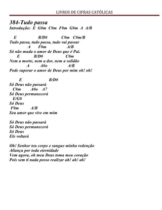 LIVROS DE CIFRAS CATÓLICAS
384-Tudo passa
Introdução: E G#m C#m F#m G#m A A/B
E B/D# C#m C#m/B
Tudo passa, tudo passa, tudo vai passar
A F#m A/B
Só não muda o amor de Deus que é Pai.
E B/D# C#m
Nem a morte, nem a dor, nem a solidão
A A#o A/B
Pode superar o amor de Deus por mim oh! oh!
E B/D#
Só Deus não passará
C#m A#o A7
Só Deus permanecerá
E/G#
Só Deus
F#m A/B
Seu amor que vive em mim
Só Deus não passará
Só Deus permanecerá
Só Deus
Ele voltará
Oh! Senhor teu corpo e sangue minha redenção
Aliança por toda eternidade
Vem agora, oh meu Deus toma meu coração
Pois sem ti nada posso realizar ah! ah! ah!
 