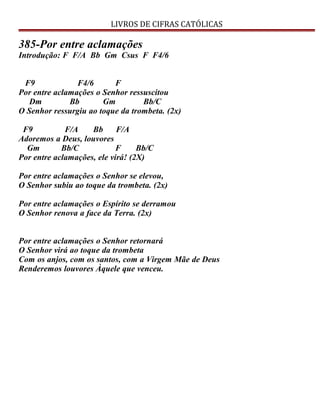 LIVROS DE CIFRAS CATÓLICAS
385-Por entre aclamações
Introdução: F F/A Bb Gm Csus F F4/6
F9 F4/6 F
Por entre aclamações o Senhor ressuscitou
Dm Bb Gm Bb/C
O Senhor ressurgiu ao toque da trombeta. (2x)
F9 F/A Bb F/A
Adoremos a Deus, louvores
Gm Bb/C F Bb/C
Por entre aclamações, ele virá! (2X)
Por entre aclamações o Senhor se elevou,
O Senhor subiu ao toque da trombeta. (2x)
Por entre aclamações o Espírito se derramou
O Senhor renova a face da Terra. (2x)
Por entre aclamações o Senhor retornará
O Senhor virá ao toque da trombeta
Com os anjos, com os santos, com a Virgem Mãe de Deus
Renderemos louvores Àquele que venceu.
 