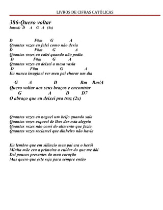 LIVROS DE CIFRAS CATÓLICAS
386-Quero voltar
Introd: D A G A (4x)
D F#m G A
Quantas vezes eu falei como não devia
D F#m G A
Quantas vezes eu calei quando não podia
D F#m G A
Quantas vezes eu deixei a mesa vasia
D F#m G A
Eu nunca imaginei ver meu pai chorar um dia
G A D Bm Bm/A
Quero voltar aos seus braços e encontrar
G A D D7
O abraço que eu deixei pra traz (2x)
Quantas vezes eu neguei um beijo quando saía
Quantas vezes esqueci de lhes dar esta alegria
Quantas vezes não comi do alimento que fazia
Quantas vezes reclamei que dinheiro não havia
Eu lembro que em silêncio meu pai era o herói
Minha mãe era a primeira a cuidar do que me dói
Dei poucos presentes do meu coração
Mas quero que este seja para sempre então
 