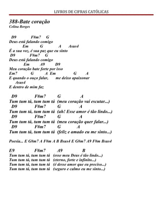 LIVROS DE CIFRAS CATÓLICAS
388-Bate coração
Celina Borges
D9 F#m7 G
Deus está falando comigo
Em G A Asus4
É a sua voz, é sua paz que eu sinto
D9 F#m7 G
Deus está falando comigo
Em A9 D9
Meu coração bate forte por isso
Em7 G A Em G A
E quando o ouço falar, me deixo apaixonar
Asus4
E dentro de mim faz
D9 F#m7 G A
Tum tum tá, tum tum tá (meu coração vai escutar...)
D9 F#m7 G A
Tum tum tá, tum tum tá (ah! Esse amor é tão lindo...)
D9 F#m7 G A
Tum tum tá, tum tum tá (meu coração quer falar...)
D9 F#m7 G A
Tum tum tá, tum tum tá (feliz e amado eu me sinto...)
Poesia... E G#m7 A F#m A B Bsus4 E G#m7 A9 F#m Bsus4
E9 F#m7 A9 B
Tum tum tá, tum tum tá (esse meu Deus é tão lindo...)
Tum tum tá, tum tum tá (eterno, forte e infinito...)
Tum tum tá, tum tum tá (é desse amor que eu preciso...)
Tum tum tá, tum tum tá (seguro e calmo eu me sinto...)
 