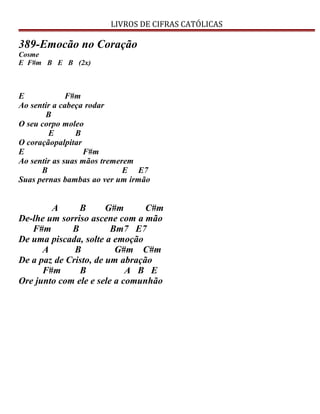 LIVROS DE CIFRAS CATÓLICAS
389-Emocão no Coração
Cosme
E F#m B E B (2x)
E F#m
Ao sentir a cabeça rodar
B
O seu corpo moleo
E B
O coraçãopalpitar
E F#m
Ao sentir as suas mãos tremerem
B E E7
Suas pernas bambas ao ver um irmão
A B G#m C#m
De-lhe um sorriso ascene com a mão
F#m B Bm7 E7
De uma piscada, solte a emoção
A B G#m C#m
De a paz de Cristo, de um abração
F#m B A B E
Ore junto com ele e sele a comunhão
 