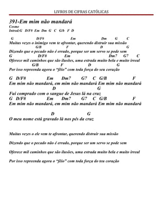 LIVROS DE CIFRAS CATÓLICAS
391-Em mim não mandará
Cosme
Introd:G D/F# Em Dm G C G/b F D
G D/F# Em Dm G C
Muitas vezes o inimigo vem te afrontar, querendo distruir sua missão
G/B F D G
Dizendo que o pecado não é errado, porque ser um servo se pode sem
G D/F# Em Dm7 G7 C
Oferece mil caminhos que são ilusões, uma estrada muito bela e muito irreal
G/B F D G
Por isso repreenda agora o “fêio” com toda força do seu coração
G D/F# Em Dm7 G7 C G/B F
Em mim não mandará, em mim não mandará Em mim não mandará
D G
Fui comprado com o sangue de Jesus lá na cruz
G D/F# Em Dm7 G7 C G/B F
Em mim não mandará, em mim não mandará Em mim não mandará
D G
O meu nome está gravado lá nos pés da cruz
Muitas vezes o ele vem te afrontar, querendo distruir sua missão
Dizendo que o pecado não é errado, porque ser um servo se pode sem
Oferece mil caminhos que são ilusões, uma estrada muito bela e muito irreal
Por isso repreenda agora o “fêio” com toda força do teu coração
 
