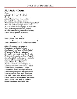LIVROS DE CIFRAS CATÓLICAS
392-João Alberto
Cosme
Intro: D G A (4x) D G(4x)
(D G)
João Alberto era um cara bonitão
Sua vaidade era acima o normal
O seu cabelo era cabelo era do tipo “gomalina”
Batia um vento e do lugar nunca saía
As suas roupas eram de griffe do momento
Até o perfume que usava era francês
Os seus sapatos não paravam de brilhar
E todo dia ele gostava de malhar
D G
João Alberto, João Alberto
D G
Tome cuidado pois o céu está mais perto (4x)
João Alberto adorava paquerar
E namorava a Marília Solimar
E tinha um “rolo” com a Maria Izabel
E “azarava” a Tereza e a Raquel
Ao receber o seu salário ao fim do mês
De danceteria e de barzinho era freguês
Em coisas fúteis acabava com o dinheiro
E dessa vida ele era prisioneiro
João Alberto, João Alberto...
Até que um dia ele andando pela rua
E deu de cara com conjunto do Senhor
E cada dança, cada ritmo e canto
Ele sentiu a chama e o toque do amor
E percebeu que aquela vida que levava
Eram momentos bons, mas acabavam
E a Jesus Cristo João Alberto aceitou
E hoje em dia é “mauricinho” do Senhor
João Alberto, João Alberto, está feliz
porque o céu está mais perto (4x)
 