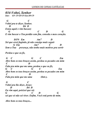 LIVROS DE CIFRAS CATÓLICAS
034-Voltei, Senhor
Intr: G9 C9 G9 C9 Em D9 C9
G C
Voltei pra te dizer, Senhor.
D D4 D
Estou aqui( e vim buscar)
G C D G
E vim buscar o Teu perdão sem fim, consola o meu coração.
D/F# Em Am7 D
Sei que errei fugindo, já não consigo mais seguir
G Em Am7 C D
Sem a Tua presença, não tenho mais motivos pra sorrir
Perdoa o que eu fiz.
G C G C Em
Abre bem os teus braços assim, perdoa os pecados em mim
C D
Fala pra mim que me ama, perdoa o que eu fiz.
G C G C Em
Abre bem os teus braços assim, perdoa os pecados em mim
C D
Fala pra mim que me ama (Intr.).
G C
Voltei pra lhe dizer, Jesus:
D D4 D
Eu vim aqui, pois(sei que só)
G C D G
sei que só não sei viver. Enfim, Você está perto de mim.
Abre bem os teus braços...
 