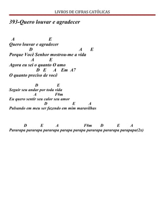 LIVROS DE CIFRAS CATÓLICAS
393-Quero louvar e agradecer
A E
Quero louvar e agradecer
D A E
Porque Você Senhor mostrou-me a vida
A E
Agora eu sei o quanto O amo
D E A Em A7
O quanto preciso de você
D E
Seguir seu andar por toda vida
A F#m
Eu quero sentir seu calor seu amor
D E A
Pulsando em meu ser fazendo em mim maravilhas
D E A F#m D E A
Pararapa pararapa pararapa parapa parapa pararapa pararapa parapapa(2x)
 
