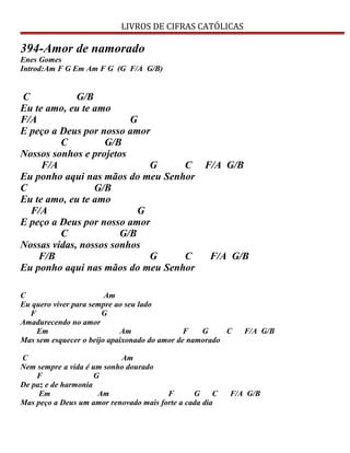 LIVROS DE CIFRAS CATÓLICAS
394-Amor de namorado
Enes Gomes
Introd:Am F G Em Am F G (G F/A G/B)
C G/B
Eu te amo, eu te amo
F/A G
E peço a Deus por nosso amor
C G/B
Nossos sonhos e projetos
F/A G C F/A G/B
Eu ponho aqui nas mãos do meu Senhor
C G/B
Eu te amo, eu te amo
F/A G
E peço a Deus por nosso amor
C G/B
Nossas vidas, nossos sonhos
F/B G C F/A G/B
Eu ponho aqui nas mãos do meu Senhor
C Am
Eu quero viver para sempre ao seu lado
F G
Amadurecendo no amor
Em Am F G C F/A G/B
Mas sem esquecer o beijo apaixonado do amor de namorado
C Am
Nem sempre a vida é um sonho dourado
F G
De paz e de harmonia
Em Am F G C F/A G/B
Mas peço a Deus um amor renovado mais forte a cada dia
 