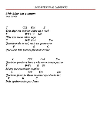 LIVROS DE CIFRAS CATÓLICAS
396-Algo em comum
Enes Gomes
C G/B F/A E
Tem algo em comum entre eu e você
F D/F# G G#
Olhe nos meus olhos veja
C G/B F/A Em
Quanto mais eu sei, mais eu quero crer
F G C
Que Deus tem planos pra mim e você
C G/B F/A Em
Que bom perder a hora e não ver o tempo passar
F D/F# G G#
Só pra me encontrar contigo
C G/B F/A Em
Que bom falar de Deus do amor que é todo luz
F G C
Dois apaixonados por Jesus
 