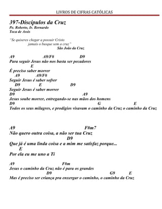 LIVROS DE CIFRAS CATÓLICAS
397-Discípulos da Cruz
Pe. Roberto, Ir. Bernardo
Toca de Assis
“Se quiseres chegar a possuir Cristo
jamais o busque sem a cruz”
São João da Cruz
A9 A9/F# D9
Para seguir Jesus não nos basta ser pecadores
E
É preciso saber morrer
A9 A9/F#
Seguir Jesus é saber sofrer
D9 E D9
Seguir Jesus é saber morrer
D9 A9
Jesus soube morrer, entregando-se nas mãos dos homens
D9 G E
Todos os seus milagres, e prodígios visavam o caminho da Cruz o caminho da Cruz
A9 F#m7
Não quero outra coisa, a não ser tua Cruz
D9
Que já é uma linda coisa e a mim me satisfaz porque...
E
Por ela eu me uno a Ti
A9 F#m
Jesus o caminho da Cruz não é para os grandes
D9 G9 E
Mas é preciso ser criança pra enxergar o caminho, o caminho da Cruz
 