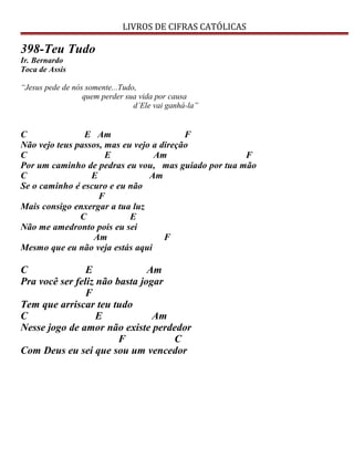 LIVROS DE CIFRAS CATÓLICAS
398-Teu Tudo
Ir. Bernardo
Toca de Assis
“Jesus pede de nós somente...Tudo,
quem perder sua vida por causa
d’Ele vai ganhá-la”
C E Am F
Não vejo teus passos, mas eu vejo a direção
C E Am F
Por um caminho de pedras eu vou, mas guiado por tua mão
C E Am
Se o caminho é escuro e eu não
F
Mais consigo enxergar a tua luz
C E
Não me amedronto pois eu sei
Am F
Mesmo que eu não veja estás aqui
C E Am
Pra você ser feliz não basta jogar
F
Tem que arriscar teu tudo
C E Am
Nesse jogo de amor não existe perdedor
F C
Com Deus eu sei que sou um vencedor
 