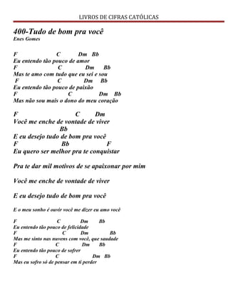 LIVROS DE CIFRAS CATÓLICAS
400-Tudo de bom pra você
Enes Gomes
F C Dm Bb
Eu entendo tão pouco de amor
F C Dm Bb
Mas te amo com tudo que eu sei e sou
F C Dm Bb
Eu entendo tão pouco de paixão
F C Dm Bb
Mas não sou mais o dono do meu coração
F C Dm
Você me enche de vontade de viver
Bb
E eu desejo tudo de bom pra você
F Bb F
Eu quero ser melhor pra te conquistar
Pra te dar mil motivos de se apaixonar por mim
Você me enche de vontade de viver
E eu desejo tudo de bom pra você
E o meu sonho é ouvir você me dizer eu amo você
F C Dm Bb
Eu entendo tão pouco de felicidade
F C Dm Bb
Mas me sinto nas nuvens com você, que saudade
F C Dm Bb
Eu entendo tão pouco de sofrer
F C Dm Bb
Mas eu sofro só de pensar em ti perder
 