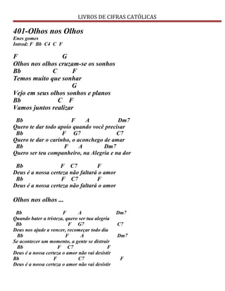 LIVROS DE CIFRAS CATÓLICAS
401-Olhos nos Olhos
Enes gomes
Introd: F Bb C4 C F
F G
Olhos nos olhos cruzam-se os sonhos
Bb C F
Temos muito que sonhar
G
Vejo em seus olhos sonhos e planos
Bb C F
Vamos juntos realizar
Bb F A Dm7
Quero te dar todo apoio quando você precisar
Bb F G7 C7
Quero te dar o carinho, o aconchego de amar
Bb F A Dm7
Quero ser teu companheiro, na Alegria e na dor
Bb F C7 F
Deus é a nossa certeza não faltará o amor
Bb F C7 F
Deus é a nossa certeza não faltará o amor
Olhos nos olhos ...
Bb F A Dm7
Quando bater a tristeza, quero ser tua alegria
Bb F G7 C7
Deus nos ajude a vencer, recomeçar todo dia
Bb F A Dm7
Se acontecer um momento, a gente se distrair
Bb F C7 F
Deus é a nossa certeza o amor não vai desistir
Bb F C7 F
Deus é a nossa certeza o amor não vai desistir
 