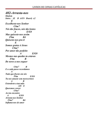 LIVROS DE CIFRAS CATÓLICAS
402-Arrasta-nos
Shalom
Intro.: (E D A/C# Bsus4) x2
E
Escolheste-nos Senhor
C#m7
Nós tão fracos, nós tão lentos
A E/G#
Mas quiseste-nos assim
F#m B4
Quiseste-nos pra ti
E
Somos gratos ó Jesus
C#m7
Por amor tão perfeito
A E/G#
Mesmo nas quedas tu estavas
F#m B
De novo a nos erguer
C#m7 B
E a cada passo recordamos
A
Tudo que fizeste em nós
F#m E/G#
Tu nos amaste sem merecermos
A B
Estendeste a tua mão
A/E E
Queremos correr
C#m7
Ao teu encontro
A E/G#
Arrasta-nos Senhor
F#m7 B4
Inflama-nos de amor
 