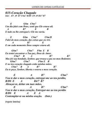 LIVROS DE CIFRAS CATÓLICAS
035-Coração Chagado
Intr: E9 A9 B7 C#m7 B/D# E9 A9 B4/7 B7
E G#m C#m7
Um dia falei com Deus, senti que Ele estava ali.
A B7 E B
E tudo eu lhe entreguei e Ele me ouviu.
E G#m C#m7 C#m/B
Falei do meu coração, das coisas que eu vivi.
A B7 E
E em cada momento Deus sempre estava ali.
G#m7 C#m7 F#m E B
Eu tentei encontrar a Tua paz, Deus de Amor.
C#m7 B A B7 B7
Mas foi sua bondade, Senhor, que trouxe a paz no meu Redentor.
G#m7 C#m7 F#m E B
E no teu coração chagado estão minhas mãos.
C#m7 B A B7 B7
Eu te peço, Senhor, liberta e renova o meu coração.
E A B7 C#m7
Vou te dar o meu coração, entregar-me ao teu perdão,
B/D# E A B4/7 B7
Abraçar-te, deitar em tuas mãos,
E A B7 C#m7
Vou te dar o meu coração, Entregar-me ao teu perdão
B/D# E A E A
Contemplar-te na minha oração. (Intr.)
(repete inteira)
 