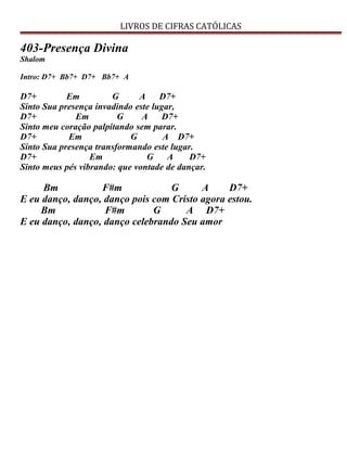 LIVROS DE CIFRAS CATÓLICAS
403-Presença Divina
Shalom
Intro: D7+ Bb7+ D7+ Bb7+ A
D7+ Em G A D7+
Sinto Sua presença invadindo este lugar,
D7+ Em G A D7+
Sinto meu coração palpitando sem parar.
D7+ Em G A D7+
Sinto Sua presença transformando este lugar.
D7+ Em G A D7+
Sinto meus pés vibrando: que vontade de dançar.
Bm F#m G A D7+
E eu danço, danço, danço pois com Cristo agora estou.
Bm F#m G A D7+
E eu danço, danço, danço celebrando Seu amor
 