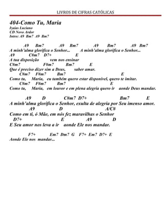 LIVROS DE CIFRAS CATÓLICAS
404-Como Tu, Maria
Izaías Luciano
CD Novo Ardor
Intro: A9 Bm7 A9 Bm7
A9 Bm7 A9 Bm7 A9 Bm7 A9 Bm7
A minh’alma glorifica o Senhor... A minh’alma glorifica o Senhor...
A9 C#m7 D7+ E
A tua disposição vem nos ensinar
C#m7 F#m7 Bm7 E
Que é preciso dizer sim a Deus, saber amar.
C#m7 F#m7 Bm7 E
Como tu, Maria, eu também quero estar disponível, quero te imitar.
C#m7 F#m7 Bm7 E
Como tu, Maria, em louvor e em plena alegria quero ir aonde Deus mandar.
A9 D C#m7 D7+ Bm7 E
A minh’alma glorifica o Senhor, exulta de alegria por Seu imenso amor.
A9 D A/C#
Como em ti, ó Mãe, em nós fez maravilhas o Senhor
D7+ E A9 D
E Seu amor nos leva a ir aonde Ele nos mandar.
F7+ Em7 Dm7 G F7+ Em7 D7+ E
Aonde Ele nos mandar...
 