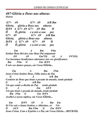 LIVROS DE CIFRAS CATÓLICAS
407-Glória a Deus nas alturas
Shalom
G7+ A9 G7+ A9 A/B Bm
Glória, glória a Deus nas alturas
D/F# A G7+ A9 G7+ A9 Bm D
Ô Ô, glória e a nós a sua paz
G7+ A9 G7+ A9 A/B Bm
Glória, glória a Deus nas alturas
D/F# A G7+ A9 G7+ A9 D
Ô Ô, glória e a nós a sua paz
Em A Bm F#m
Senhor Deus Rei dos céus Deus Pai onipotente
G9 A9 Em7(9) A4 A F#7(#5)
Vos louvamos bendizemos adoramos nós vos glorificamos
Bm F#m G Em D/F#
E nós vos damos graças, em Vossa Glória...
Em A Bm F#m
Jesus Cristo Senhor Deus, Filho único do Pai,
G A A/B Bm
Cordeiro de Deus que tirais o pecado do mundo, tende piedade
G A A/B Bm
Vós que estais a direita do Pai, tende piedade
G A Em A/C#
Vós que tirais o pecado do mundo, tende piedade
Bm F#m G Em D/F#
Acolhei a nossa súplica, em Vossa Glória...
Em D/F# G9 A Bm Em
Só Vós sois o Santo Senhor, o Altíssimo, só Vós
D A/C# Bm F#m G Em D/F#
Jesus Cristo, Com o Espírito e o Pai, em Vossa Glória... (REFRÂO)
 