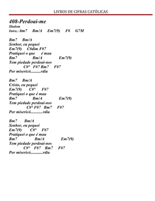 LIVROS DE CIFRAS CATÓLICAS
408-Perdoai-me
Shalom
Intro.: Bm7 Bm/A Em7(9) F# G7M
Bm7 Bm/A
Senhor, eu pequei
Em7(9) C#dim F#7
Pratiquei o que é mau
Bm7 Bm/A Em7(9)
Tem piedade perdoai-nos
C#° F#7 Bm7 F#7
Por misericó..........rdia
Bm7 Bm/A
Cristo, eu pequei
Em7(9) C#° F#7
Pratiquei o que é mau
Bm7 Bm/A Em7(9)
Tem piedade perdoai-nos
C#° F#7 Bm7 F#7
Por misericó............rdia
Bm7 Bm/A
Senhor, eu pequei
Em7(9) C#° F#7
Pratiquei o que é mau
Bm7 Bm/A Em7(9)
Tem piedade perdoai-nos
C#° F#7 Bm7 F#7
Por misericó............rdia
 