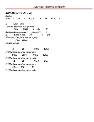 LIVROS DE CIFRAS CATÓLICAS
409-Bênção de Paz
Shalom
Intro.: (E D A B4) x 3 E D A/C# C
E G#m C#m A
Deus te abençoe e te guarde
F#m E/G# A B4 E
Resplande.............ça so......bre ti
E G#m C#m F# A B4
Mostre a Sua face e te dê a paz
C#m G#m
Enfim, Jesus
A B C#m G#m
O Shalom do Pai entre nós
F#m D7+ C#m G#m
O Shalom do Pai para nós
A B Bm7 Esus
O Shalom do Pai entre nós
A7+ B9 E
O Shalom do Pai para nós
 