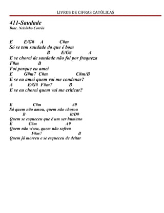 LIVROS DE CIFRAS CATÓLICAS
411-Saudade
Diac. Nelsinho Corrêa
E E/G# A C#m
Só se tem saudade do que é bom
B E/G# A
E se chorei de saudade não foi por fraqueza
F#m B
Foi porque eu amei
E G#m7 C#m C#m/B
E se eu amei quem vai me condenar?
A E/G# F#m7 B
E se eu chorei quem vai me criticar?
E C#m A9
Só quem não amou, quem não chorou
B B/D#
Quem se esqueceu que é um ser humano
E C#m A9
Quem não viveu, quem não sofreu
F#m7 B
Quem já morreu e se esqueceu de deitar
 