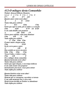 LIVROS DE CIFRAS CATÓLICAS
412-O milagre desta Comunhão
Walmir Alencar/Gilberto Monteiro
Introd: E A C#m B C#m A C#m B
E7+ A9 E7+ A/B
Quanto amor existe neste altar!
E A B E/G#
Tanta vida para celebrar
A B/A G#m C#m
Gente que aqui se uniu, pôs as mãos e o coração
F#m A6/B E7/9 E4 E/G#
E em cada detalhe veio preparar
A A/B G#m C#
Flores para enfeitar, velas para iluminar
F#m A/B E A/B
Tudo enfim pra celebrar
E C#m G#m C#m
O amor maior chegou assim
F#m E/G#
Se fez servo para o outro
A A/B B
Deu sentido ao nosso encontro
G#m C#m G#m C#m
Nossa União, o vinho e o pão:
F#m A/B E
Eis o milagre desta comunhão
Quanta harmonia neste altar!
Tanta vida para celebrar
Gente que aqui chegou, o seu tempo dedicou
E em cada ensaio veio preparar
Instrumentos pra tocar, vozes para entoar
Tudo enfim pra celebrar
Quanta história existe neste altar!
Tanta vida para celebrar
Homem que se consagrou, sacerdote se tornou
E em cada momento traz o céu a nós
Desde jovem decidiu ao Senhor se abandonar
Tudo enfim pra celebrar
 