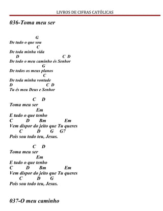 LIVROS DE CIFRAS CATÓLICAS
036-Toma meu ser
G
De tudo o que sou
C
De toda minha vida
D C D
De todo o meu caminho és Senhor
G
De todos os meus planos
C
De toda minha vontade
D C D
Tu és meu Deus e Senhor
C D
Toma meu ser
Em
E tudo o que tenho
C D Bm Em
Vem dispor do jeito que Tu queres
C D G G7
Pois sou todo teu, Jesus.
C D
Toma meu ser
Em
E tudo o que tenho
C D Bm Em
Vem dispor do jeito que Tu queres
C D G
Pois sou todo teu, Jesus.
037-O meu caminho
 