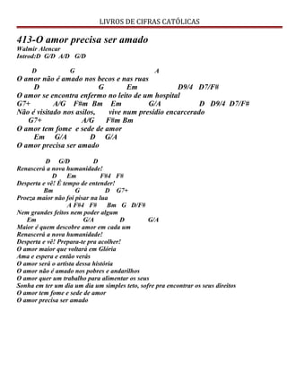 LIVROS DE CIFRAS CATÓLICAS
413-O amor precisa ser amado
Walmir Alencar
Introd:D G/D A/D G/D
D G A
O amor não é amado nos becos e nas ruas
D G Em D9/4 D7/F#
O amor se encontra enfermo no leito de um hospital
G7+ A/G F#m Bm Em G/A D D9/4 D7/F#
Não é visitado nos asilos, vive num presídio encarcerado
G7+ A/G F#m Bm
O amor tem fome e sede de amor
Em G/A D G/A
O amor precisa ser amado
D G/D D
Renascerá a nova humanidade!
D Em F#4 F#
Desperta e vê! É tempo de entender!
Bm G D G7+
Proeza maior não foi pisar na lua
A F#4 F# Bm G D/F#
Nem grandes feitos nem poder algum
Em G/A D G/A
Maior é quem descobre amor em cada um
Renascerá a nova humanidade!
Desperta e vê! Prepara-te pra acolher!
O amor maior que voltará em Glória
Ama e espera e então verás
O amor será o artista dessa história
O amor não é amado nos pobres e andarilhos
O amor quer um trabalho para alimentar os seus
Sonha em ter um dia um dia um simples teto, sofre pra encontrar os seus direitos
O amor tem fome e sede de amor
O amor precisa ser amado
 