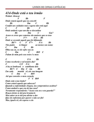 LIVROS DE CIFRAS CATÓLICAS
414-Onde está o teu irmão
Walmir Alencar
F Bb F
Onde estará aquele que eu concebi
Bb Dm C Bb
Confiei aos cuidados teus e agora não está aqui
C F Bb F
Onde andará o que um dia se descuidou
Bb Dm C Gm7
Acaso os erros que cometeu são maiores que os teus
F F7+ F/A Bb
Onde se esconde aquele que foi difamado
Bb7+ C F F7+ F/A Bb
Não pudes te limpar ao menos seu nome
C Dm C Bb
Olha sou eu, se ele sofre sou eu
C Dm C Bb9 C
Falam de mim pois seu rosto é o meu
F F/A Bb
Como receberás o sol noutro dia?
F C/F F/A Bb
A luz te lembrará o semblante dele
Bb7+ C Dm C Am Bb
Em cada manhã vê..rás sua imagem
C Dm C Bb9
Até que consoles o meu coração
F C Bb9
Onde está o teu irmão?
Como estará aquele que adoeceu?
Quando a enfermidade chegou, teu compromisso acabou?
Como andará o que era de tua casa?
Novamente responderás: “Acaso sou eu o seu guarda?”
Braços fortes te dei pra levanta-lo
Meu amor eu te dei pra aliviar a dor
Que ele enfrentou por querer e não ser fiel
Mas, igual a ti, ele espera o céu
 