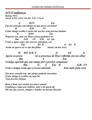 LIVROS DE CIFRAS CATÓLICAS
415-Confiança
Rodrigo Pires
Introd: D D/C G/B C Em Dm G/B C Em D
G D/F# Em
Em teu coração, um abrigo sei que posso encontrar
D G/B C9
Como amigo acolhe o outro em seu lar, nem precisa chamar
G D/F# Em
Pequeno sou, mas em Deus a força podemos ter
Dm G/B C9 G/B A4 Am
Como a água rega e faz crescer, amadure...cer
Em D4 D G G4 G
Assim eu quero ser se um dia faltar alento em teu viver
D D/C G/B C G G4 G
Agora eu posso ver a presença de Deus refletida em teu olhar
Bm C Em
Contigo aprendi que um amigo fiel é preciso conquistar
Dm G C Em D G/B C9
Com o tempo verás que a nossa amizade bem mais forte será
Em meu coração um, um abrigo poderás encontrar
Como amigo te acolho em meu lar
Nem precisa chamar
Deus é bom, nos ensina seu amor semear
Confiança é algo pra cultivar, mas é ele quem dá
Ele nos faz crescer, amigos e irmãos na mesma direção
 