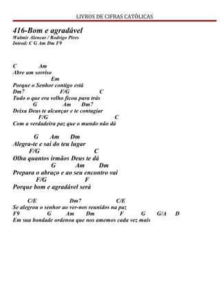 LIVROS DE CIFRAS CATÓLICAS
416-Bom e agradável
Walmir Alencar / Rodrigo Pires
Introd: C G Am Dm F9
C Am
Abre um sorriso
Em
Porque o Senhor contigo está
Dm7 F/G C
Tudo o que era velho ficou para trás
G Am Dm7
Deixa Deus te alcançar e te contagiar
F/G C
Com a verdadeira paz que o mundo não dá
G Am Dm
Alegra-te e sai do teu lugar
F/G C
Olha quantos irmãos Deus te dá
G Am Dm
Prepara o abraço e ao seu encontro vai
F/G F
Porque bom e agradável será
C/E Dm7 C/E
Se alegrou o senhor ao ver-nos reunidos na paz
F9 G Am Dm F G G/A D
Em sua bondade ordenou que nos amemos cada vez mais
 