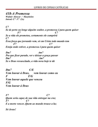 LIVROS DE CIFRAS CATÓLICAS
418-A Promessa
Walmir Alencar / Maryhelen
Introd: C7 F7 (2x)
C7
Se de perto ou longe alguém souber, a promessa é para quem quiser
F7 C7
Se a vida ele prometeu, certamente ele cumprirá
C7
Essa força que jorrando vem, só em Cristo todo mundo tem
F7 C7
Esteja onde estiver, a promessa é para quem quiser
Dm7 Am7
Pra que ficar parado, ver e deixar a graça passar
Dm7 Am7
Se o Deus ressuscitado, a vida nova hoje te dá
Dm7 C/E
Vem louvar á Deus, vem louvar como eu
F F/G
Vem louvar aquele que venceu
F/G
Vem louvar á Deus
F7 C7
Quem seria capaz de sua vida entregar na cruz
F7 C7
E a morte vencer, Quem ao mundo trouxe a luz
Só Jesus!
 