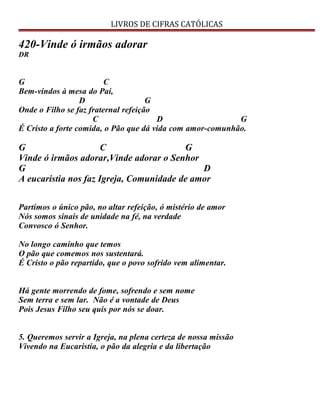 LIVROS DE CIFRAS CATÓLICAS
420-Vinde ó irmãos adorar
DR
G C
Bem-vindos à mesa do Pai,
D G
Onde o Filho se faz fraternal refeição
C D G
É Cristo a forte comida, o Pão que dá vida com amor-comunhão.
G C G
Vinde ó irmãos adorar,Vinde adorar o Senhor
G D
A eucaristia nos faz Igreja, Comunidade de amor
Partimos o único pão, no altar refeição, ó mistério de amor
Nós somos sinais de unidade na fé, na verdade
Convosco ó Senhor.
No longo caminho que temos
O pão que comemos nos sustentará.
É Cristo o pão repartido, que o povo sofrido vem alimentar.
Há gente morrendo de fome, sofrendo e sem nome
Sem terra e sem lar. Não é a vontade de Deus
Pois Jesus Filho seu quis por nós se doar.
5. Queremos servir a Igreja, na plena certeza de nossa missão
Vivendo na Eucaristia, o pão da alegria e da libertação
 