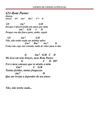 LIVROS DE CIFRAS CATÓLICAS
421-Bom Pastor
Shalom
Introd: G9 Am7 Bm7 C7+ D
G9 Am7 G/B
Sei que é misericórdia teu amor por mim
Am7 G/B C D
Porque sou tão fraco para, então, seguir
G9 Am7 G/B
Não, não tenho nada em minhas mãos
Em7 Bm7 Am7 D
Como um cego nas estrada, nada de valor para te dar.
G Am7 G/B C D
Me leva em teus braços, meu Bom Pastor
G C D D#º
Foi o meu cansaço que te atraiu a mim
Em7 C G/B
Tantas feridas, tantas fraquezas
Am7 D
Que me levam a depender do teu amor.
Não, não tenho nada...
 