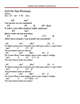 LIVROS DE CIFRAS CATÓLICAS
422-Na Tua Presença
Shalom
Intr.: G9 Am7 C7M Dsus
G9 Am7
Vou morar no teu santuário
C9 A9 D G9 Dsus
E sobre o teu olhar poderei enfim repousar!
G9 Am7
Quero estar em tua presença
C9 A9 F7+ D
Abrir meu coração e em ti poder me encontrar!
G9 Am7 Bm7 E4 E
Te damos graças por ti mesmo, por tudo que somos e o que temos
Am7 C F7+ D
Nos prostamos para te adorar!
G9 Am7 Bm7 E4 E
Tu és meu Deus e meu amigo, quero estar sempre contigo
Am7 C D C7+ D
Nos teus braços deixo me amar!
G9 Am7 Bm7 E4 E
Te damos graças por ti mesmo, por tudo que somos e o que temos
Am7 C F7+ D
Nos prostamos para te adorar!
G9 Am7 Bm7 E4 E
Tu és meu Deus e meu amigo, quero estar sempre contigo
Am7 C F7+ Dsus F7
Nos teus braços deixo me amar!
 