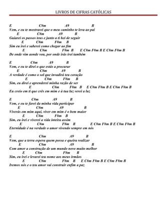 LIVROS DE CIFRAS CATÓLICAS
E C#m A9 B
Vem, e eu te mostrarei que o meu caminho te leva ao pai
E C#m A9 B
Guiarei os passos teus e junto a ti hei de seguir
E C#m F#m B
Sim eu irei e saberei como chegar ao fim
E C#m F#m B E C#m F#m B E C#m F#m B
De onde vim aonde vou, por onde irás irei também
E C#m A9 B
Vem, e eu te direi o que estás a procurar
E C#m A9 B
A verdade é como o sol que invadirá teu coração
E C#m F#m B
Sim, eu direi e aprenderei minha razão de ser
E C#m F#m B E C#m F#m B E C#m F#m B
Eu creio em ti que crês em mim e à tua luz verei a luz
E C#m A9 B
Vem, e eu te farei da minha vida participar
E C#m A9 B
Viverás em mim aqui, viver em mim é o bem maior
E C#m F#m B
Sim, eu irei e viverei a vida inteira assim
E C#m F#m B E C#m F#m B E C#m F#m B
Eternidade é na verdade o amor vivendo sempre em nós
E C#m A9 B
Vem, que a terra espera quem possa e queira realizar
E C#m A9 B
Com amor a construção de um mundo novo muito melhor
E C#m F#m B
Sim, eu irei e levarei teu nome aos meus irmãos
E C#m F#m B E C#m F#m B E C#m F#m B
Iremos nós e o teu amor vai construir enfim a paz
 