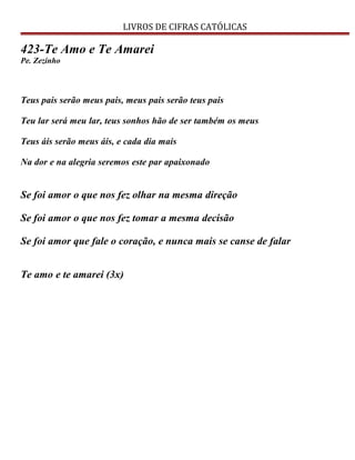 LIVROS DE CIFRAS CATÓLICAS
423-Te Amo e Te Amarei
Pe. Zezinho
Teus pais serão meus pais, meus pais serão teus pais
Teu lar será meu lar, teus sonhos hão de ser também os meus
Teus áis serão meus áis, e cada dia mais
Na dor e na alegria seremos este par apaixonado
Se foi amor o que nos fez olhar na mesma direção
Se foi amor o que nos fez tomar a mesma decisão
Se foi amor que fale o coração, e nunca mais se canse de falar
Te amo e te amarei (3x)
 