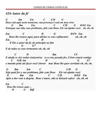 LIVROS DE CIFRAS CATÓLICAS
424-Autor da fé
G Bm Em C C/D G
Deus está aqui neste momento, sua presença é real em meu viver
G Bm Em C C/D G D/G# Em
Entregue sua vida, seus problemas, fale com Deus, Ele vai ajudar você. oh, oh, oh
Em C D G D/F# Em
Deus lhe trouxe aqui, para aliviar os seus sofimentos oh, oh, oh
Em C D
É Ele o autor da fé, do princípio ao fim
G G7
E de todos os seus tormentos oh, oh, oh
C D Bm C9
E ainda se vier noites traiçoeiras se a cruz pesada for, Cristo estará contigo
C G/B Am D G G7
o mundo pode até fazer você chorar mas Deus lhe quer sorrindo oh, oh, oh,
G Bm Em C C/D G
Seja qual for o sue problema, fale com Deus Ele vai ajudar você
G Bm Em C C/D D/G# Em
Após a dor vem a alegria, Deus é amor, não te deixará sofrer oh, oh, oh
Em C
Deus lhe trouxe aqui ...
D G Riff
 