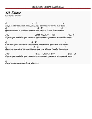 LIVROS DE CIFRAS CATÓLICAS
425-Êxtase
Guilherme Arantes
E A E A
Eu ja sonhava te amar desse jeito, hoje nasceu novo sol no meu peito
E A E A
Quero acordar te sentindo ao meu lado, viver o êxtase de ser amado
F#m D7M G#m5-/7 C#7 F#m D
Espero que a música que eu canto agora possa expressar o meu súbito amor
E A E A
Com sua ajuda tranqüila e serena vou aprendendo que amar vale a pena
E A E A
Que essa amizade é tão gratificante, que esse diálogo é muito importante
F#m D7M G#m5-/7 C#7 F#m D
Espero que a música que eu canto agora possa expressar o meu grande amor
E A
Eu ja sonhava te amar desse jeito.........
 