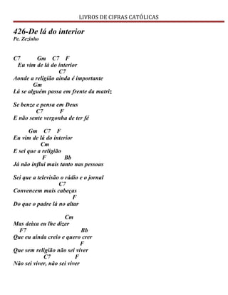 LIVROS DE CIFRAS CATÓLICAS
426-De lá do interior
Pe. Zezinho
C7 Gm C7 F
Eu vim de lá do interior
C7
Aonde a religião ainda é importante
Gm
Lá se alguém passa em frente da matriz
Se benze e pensa em Deus
C7 F
E não sente vergonha de ter fé
Gm C7 F
Eu vim de lá do interior
Cm
E sei que a religião
F Bb
Já não influi mais tanto nas pessoas
Sei que a televisão o rádio e o jornal
C7
Convencem mais cabeças
F
Do que o padre lá no altar
Cm
Mas deixa eu lhe dizer
F7 Bb
Que eu ainda creio e quero crer
F
Que sem religião não sei viver
C7 F
Não sei viver, não sei viver
 
