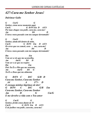 LIVROS DE CIFRAS CATÓLICAS
427-Cura-me Senhor Jesus!
Dalvimar Gallo
G Cm/G G
Senhor, estou nesse momento aqui,
Cm/G G D/F# Em D A/C#
Por tuas chagas vou pedir, cura-me, cura-me!
Am D4 D
E lava o meu passado com teu sangue derramado!
G Cm/G G
Senhor, ainda dói dentro de mim,
Cm/G G D/F# Em D A/C#
Os erros que eu cometi, cura - me, cura-me!
Am D4 D
E lava o meu passado com teu sangue derramado!
Bm Em
Vem ser a vóz que me aconselha,
Am Am/G D4 D
Vem ser o ar que eu respiro
Bm Em
Pois Tu És o Pão que me sustenta,
Am Am/G D4 G
Tu És o Deus que me alimenta
G D/F# C D/C G/B D
Cura-me Senhor, Cura-me Senhor
A4 A F7+ D
E enxuga minhas lágrimas de dor!
G D/F# C D/C G/B Em
Cura-me Senhor, Cura-me Senhor
Am D G Cm/G
E me devolve a vida com o Teu amor
G Cm/G G
Senhor, ferido estou diante de Ti
Cm/G G D/F# Em D A/C#
E de joelhos vou pedir, cura-me, cura-me!
 