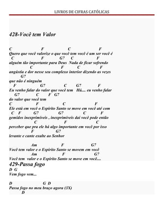 LIVROS DE CIFRAS CATÓLICAS
428-Você tem Valor
C F C F
Quero que você valorize o que você tem você é um ser você é
C F G7 C F
alguém tão importante para Deus Nada de ficar sofrendo
C F C F
angústia e dor nesse seu complexo interior dizendo as vezes
G7
que não é ninguém
F G7 C G7 F
Eu venho falar do valor que você tem Há.... eu venho falar
G7 C F G7
do valor que você tem
C F C F
Ele está em você o Espírito Santo se move em você até com
C F G7 G7 C F
gemidos inexprimíveis , inexprimiveis daí você pode então
C F C
perceber que pra ele há algo importante em você por isso
F G7
levante e cante exalte ao Senhor
Am F G7
Você tem valor e o Espírito Santo se movem em você
Am F G7
Você tem valor e o Espírito Santo se move em você....
429-Passa fogo
D G
Vem fogo vem...
D G D
Passa fogo no meu braço agora (3X)
D
 