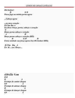 LIVROS DE CIFRAS CATÓLICAS
Oh Senhor!
D G D
Passa fogo na minha perna agora
...Cabeça agora
...no meu coração
D C#m Bm A
Eu disse: braço, perna, cabeça e coração
G
Braço perna cabeça e coração
A D
Braço perna cabeça e coração (BIS)
D G D D
Estou sentindo sua força agora (3x) Oh Senhor (BIS).
D C#m Bm A
Eu di.....sse: Braço....
430-Ele Vem
D R
D A
O tempo de cantar chegou
G9 A
O tempo de adorar chegou
D A
O tempo de dançar chegou
G9 A
 