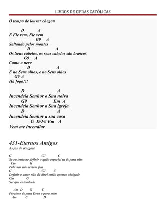 LIVROS DE CIFRAS CATÓLICAS
O tempo de louvar chegou
D A
E Ele vem, Ele vem
G9 A
Saltando pelos montes
D A
Os Seus cabelos, os seus cabelos são brancos
G9 A
Como a neve
D A
E no Seus olhos, e no Seus olhos
G9 A
Há fogo!!!
D A
Incendeia Senhor o Sua noiva
G9 Em A
Incendeia Senhor a Sua igreja
D A
Incendeia Senhor a sua casa
G D/F# Em A
Vem me incendiar
431-Eternos Amigos
Anjos de Resgate
G G7 C
Se eu tentasse definir o quão especial tu és para mim
Cm G
Palavras não teriam fim
G G7 C
Definir o amor não dá direi então apenas obrigado
Cm G
Sei que entenderás
Am D G C
Precioso és para Deus e para mim
Am C D
 