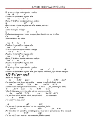 LIVROS DE CIFRAS CATÓLICAS
Se acaso precisar podes contar comigo
Am D G C
Precioso és para Deus e para mim
Am C D G
Que a fé de Deus nos faça eternos amigos
G G7 C
Quero e vou renunciar parte de mim mesmo para ser
Cm G
Muito mais que eu digo
G G7 C
Ssabes bem quem sou e como sou por favor insista em me perdoar
Cm G
Não desista de me amar
Am D G C
Precioso és para Deus e para mim
Am C D
Se acaso precisar podes contar comigo
Am D G C
Precioso és para Deus e para mim
Am C D G
Que a fé de Deus nos faça eternos amigos
Am D G C
Precioso és para Deus e para mim
Am C D
Se acaso precisar podes contar comigo
Am D G C Am C D G
Precioso és para Deus e para mim, que a fé de Deus nos faça eternos amigos
432-Foi por você
Anjos de Resgate
G D/F# Em7 G D/F# Em7
Encontrei-me com Jesus no jardim, nunca vi nada tão lindo assim
Am Am7/G D/F# Am Am7/G D/F#
Minhas dores entreguei em suas mãos, e Jesus foi falando pra mim:
G D/F# Em7 G D/F# Em7
“Das feridas que eu recebi, não saíram sangue, nem dor
Am Am7/G D/F# Am Am7/G D/F#
Foi por isso que o mal eu venci, porque delas só saía amor,
G D9/F#
Foi sempre o meu amor
G G7 C/G
Foi por você, que eu me deixei ser tão chagado e ferido
Cm7/G G Em7 Am7 C/D
Por isso sinta-se amado e querido pois é o meu amor que cura sua dor, ououoh
G G7/F C/E
Foi por você, que, na cruz, meu sangue foi derramado
 