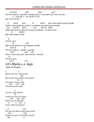 LIVROS DE CIFRAS CATÓLICAS
Cm7/Eb G/D Em7 Am7
Por isso sinta-se querido e amado, pois é o meu amor que cura sua dor,
C G/B Bb F Ab Eb D7/11 D7
que cura sua dor”
G D/F# Em7 G D/F# Em7 (Em Em/F# Em/G Em/B)
Então, Jesus pediu-me assim, e as mágoas que estivessem em mim
Am Am7/G D/F# Am Am7/G D/F#
Delas não saíssem mais dor de hoje em diante, só saísse amor
G D9/F#
Que seja sempre assim
G
Foi por você
G7 C/G
Que eu me deixei ser tão chagado e ferido
Cm7/G G
Por isso sinta-se amado e querido
Em7 Am7 C/D
Pois é o meu amor que cura sua dor, ououoh
G
Foi por você...
G7/F C/E
433-Maria e o Anjo
Anjos de Resgate
E A
Quem serás Tu, criatura bela
Bm
Que encheu meu quarto com tua luz?
D E
O teu lhar e trouxe a paz
E/D A/C# D/E
Tua presença me refaz
A
Eu sou o Anjo Gabriel
D
Venho em nome do Senhor
A/C# Bm D/E
Darás a luz ao Salvador
E A Em7 A
Serás a Mãe do Emanuel
D E/D
Por que teus lábios tremen tanto assim
C#m F#m
Porque não tira os Teus olhos de mim
Bm E
 