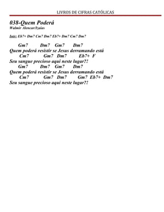 LIVROS DE CIFRAS CATÓLICAS
038-Quem Poderá
Walmir Alencar/Izaias
Intr: Eb7+ Dm7 Cm7 Dm7 Eb7+ Dm7 Cm7 Dm7
Gm7 Dm7 Gm7 Dm7
Quem poderá resistir se Jesus derramando está
Cm7 Gm7 Dm7 Eb7+ F
Seu sangue precioso aqui neste lugar?!
Gm7 Dm7 Gm7 Dm7
Quem poderá resistir se Jesus derramando está
Cm7 Gm7 Dm7 Gm7 Eb7+ Dm7
Seu sangue precioso aqui neste lugar?!
 